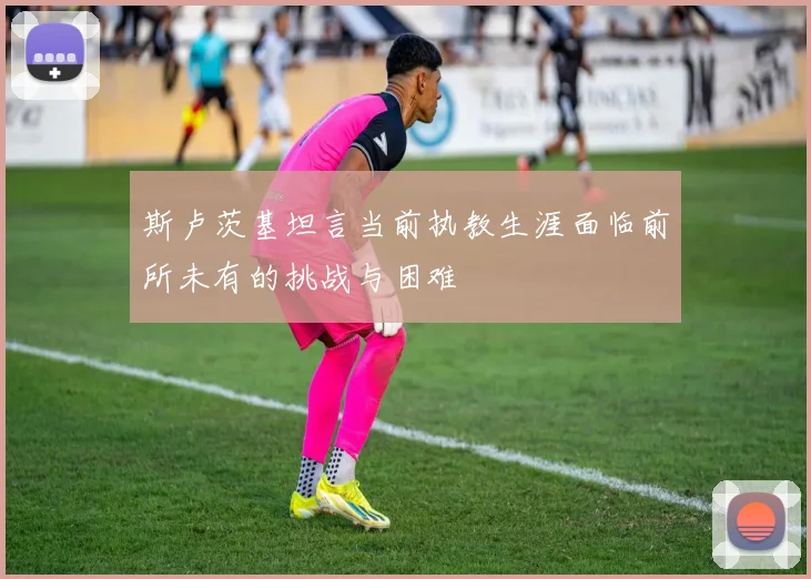 斯卢茨基坦言当前执教生涯面临前所未有的挑战与困难