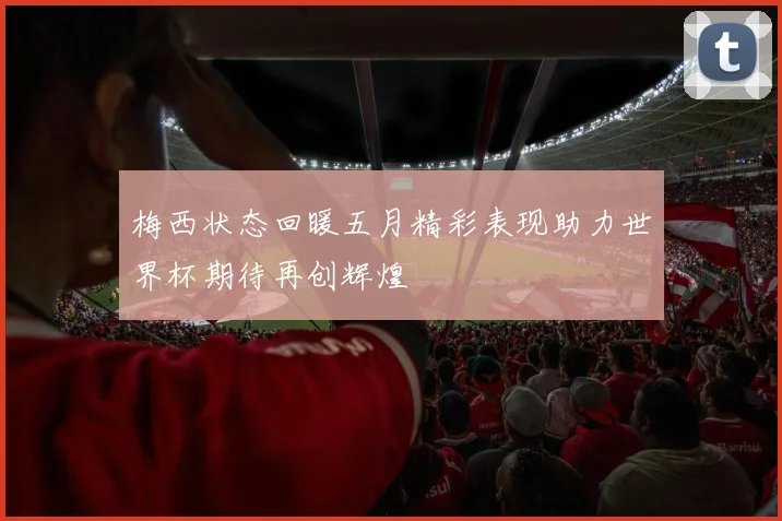 梅西状态回暖五月精彩表现助力世界杯期待再创辉煌