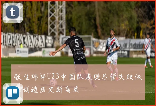 张佳玮评U23中国队表现尽管失败依然创造历史新高度