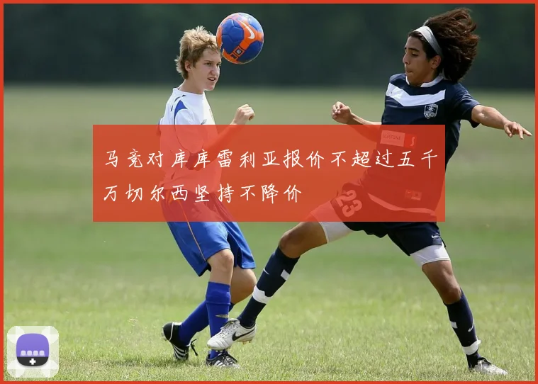 马竞对库库雷利亚报价不超过五千万切尔西坚持不降价