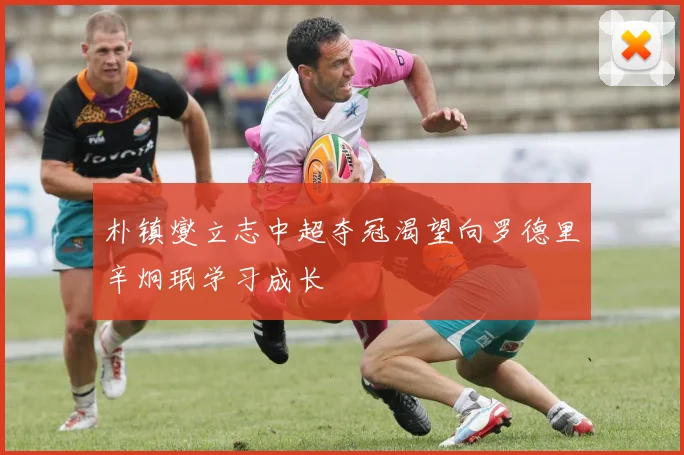 朴镇燮立志中超夺冠渴望向罗德里辛炯珉学习成长
