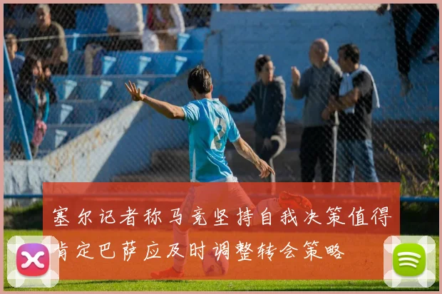 塞尔记者称马竞坚持自我决策值得肯定巴萨应及时调整转会策略