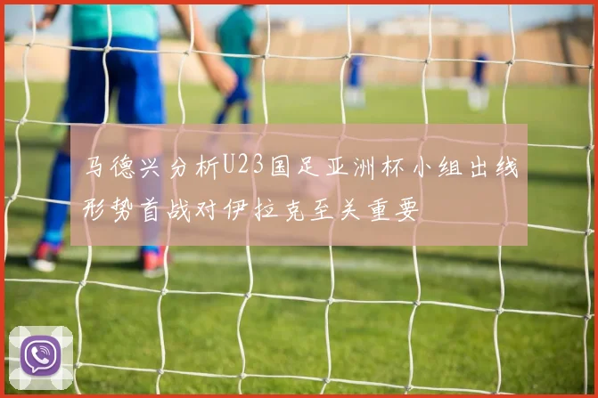 马德兴分析U23国足亚洲杯小组出线形势首战对伊拉克至关重要