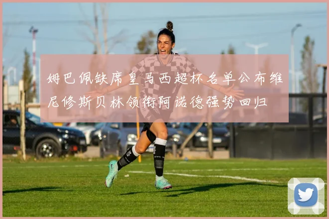姆巴佩缺席皇马西超杯名单公布维尼修斯贝林领衔阿诺德强势回归