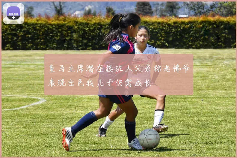 皇马主席潜在接班人父亲称老佛爷表现出色我儿子仍需成长