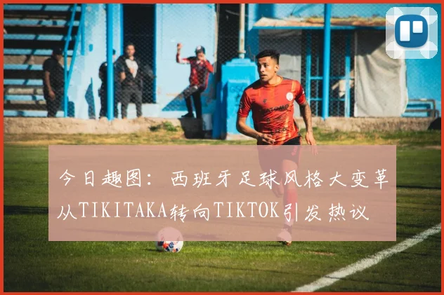 今日趣图：西班牙足球风格大变革从TIKITAKA转向TIKTOK引发热议