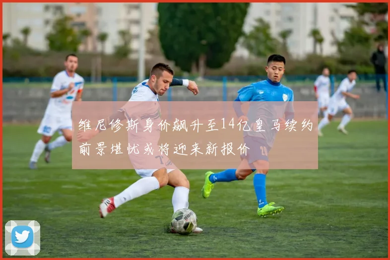 维尼修斯身价飙升至14亿皇马续约前景堪忧或将迎来新报价