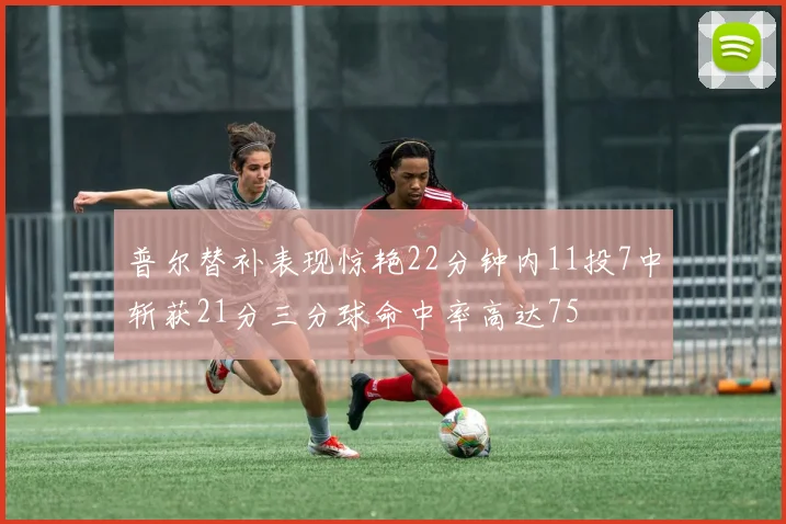 普尔替补表现惊艳22分钟内11投7中斩获21分三分球命中率高达75