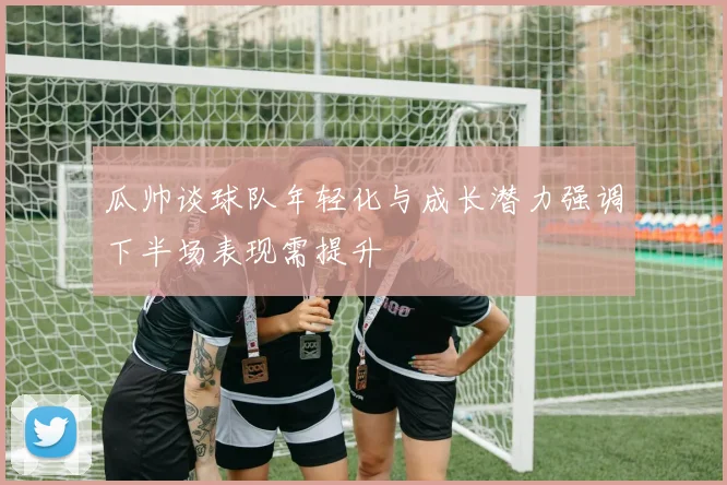 瓜帅谈球队年轻化与成长潜力强调下半场表现需提升
