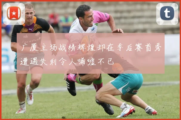 广厦主场战绩辉煌却在季后赛首秀遭遇失利令人唏嘘不已