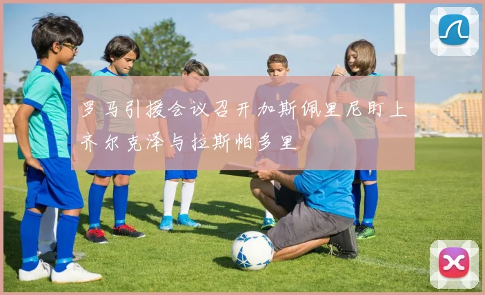 罗马引援会议召开加斯佩里尼盯上齐尔克泽与拉斯帕多里