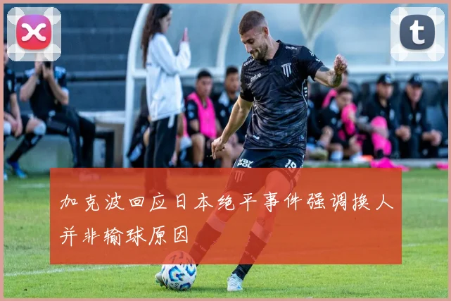 加克波回应日本绝平事件强调换人并非输球原因