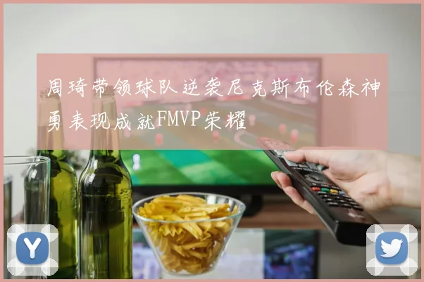 周琦带领球队逆袭尼克斯布伦森神勇表现成就FMVP荣耀
