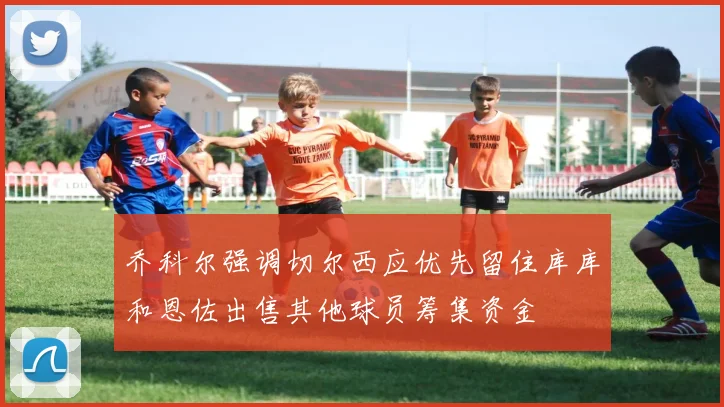 乔科尔强调切尔西应优先留住库库和恩佐出售其他球员筹集资金