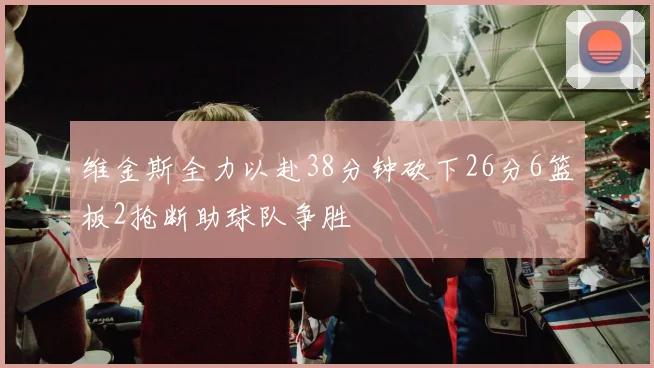 维金斯全力以赴38分钟砍下26分6篮板2抢断助球队争胜