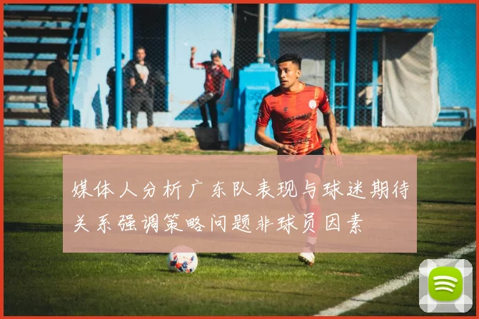 媒体人分析广东队表现与球迷期待关系强调策略问题非球员因素