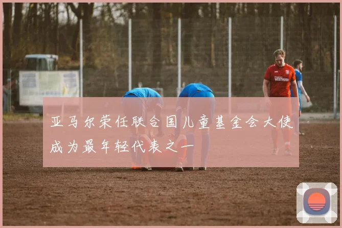 亚马尔荣任联合国儿童基金会大使成为最年轻代表之一