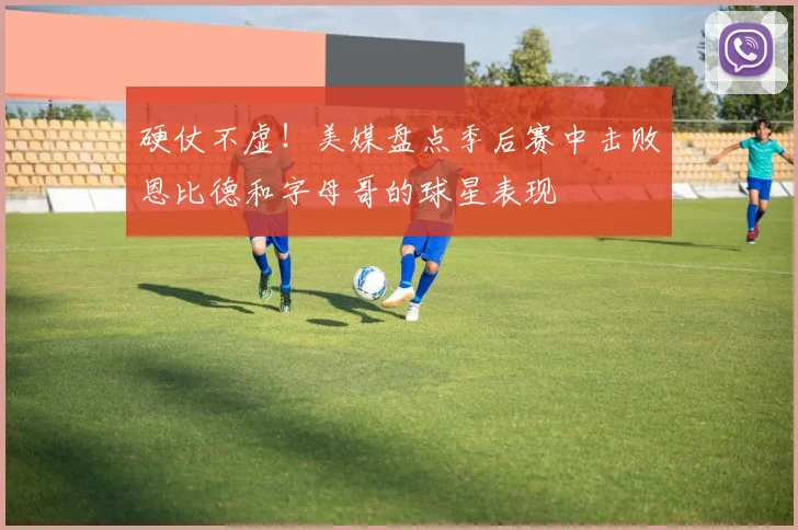硬仗不虚！美媒盘点季后赛中击败恩比德和字母哥的球星表现
