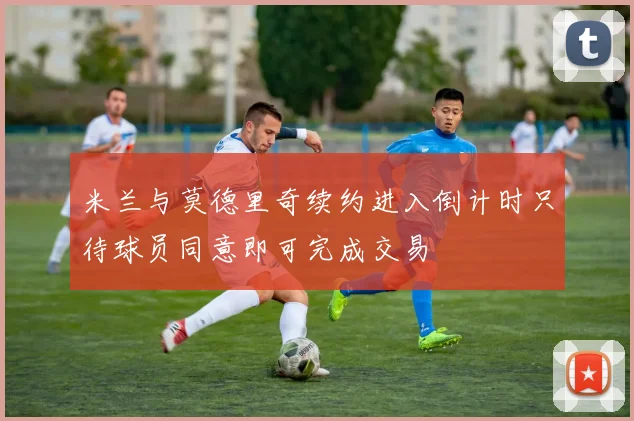 米兰与莫德里奇续约进入倒计时只待球员同意即可完成交易