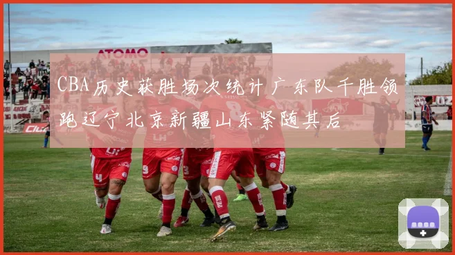 CBA历史获胜场次统计广东队千胜领跑辽宁北京新疆山东紧随其后